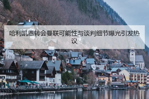 哈利凯恩转会曼联可能性与谈判细节曝光引发热议